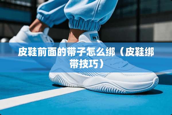 皮鞋前面的带子怎么绑（皮鞋绑带技巧）