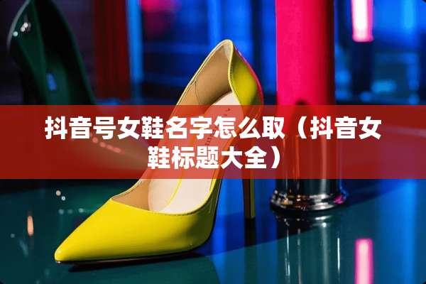 抖音号女鞋名字怎么取（抖音女鞋标题大全）