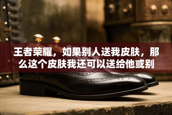 王者荣耀，如果别人送我皮肤，那么这个皮肤我还可以送给他或别人吗？
