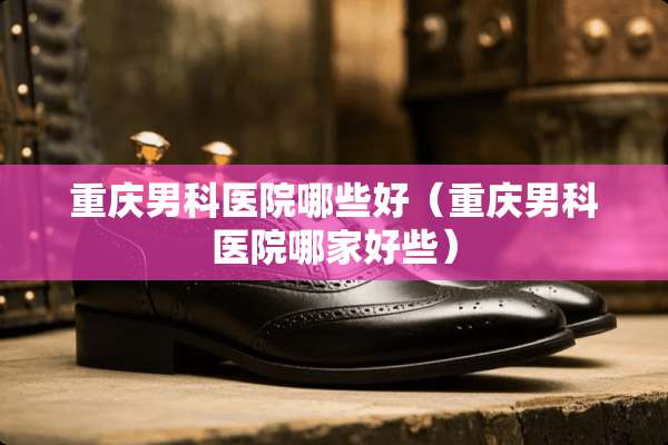 重庆男科医院哪些好（重庆男科医院哪家好些）