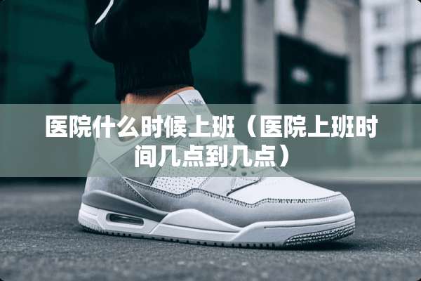 医院什么时候上班（医院上班时间几点到几点）