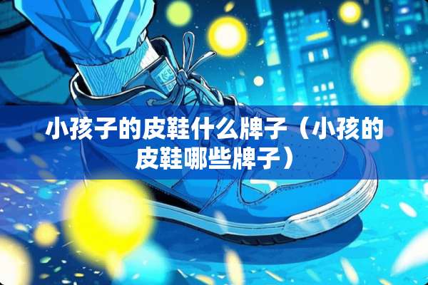 小孩子的皮鞋什么牌子（小孩的皮鞋哪些牌子）
