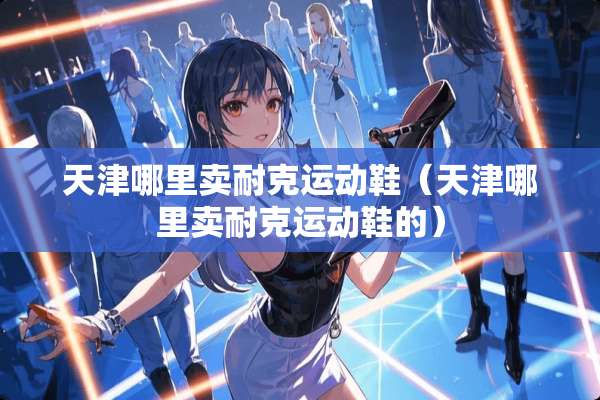 天津哪里卖耐克运动鞋（天津哪里卖耐克运动鞋的）