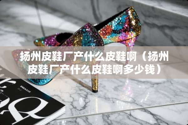 扬州皮鞋厂产什么皮鞋啊（扬州皮鞋厂产什么皮鞋啊多少钱）