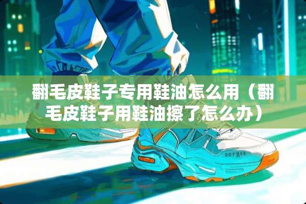 翻毛皮鞋子专用鞋油怎么用（翻毛皮鞋子用鞋油擦了怎么办）