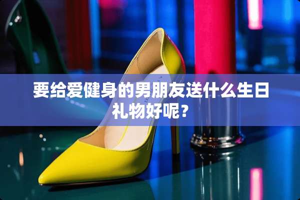 要给爱健身的男朋友送什么生日礼物好呢？