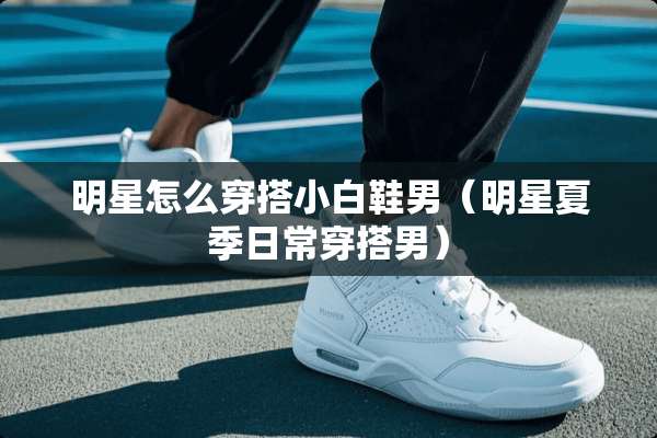 明星怎么穿搭小白鞋男（明星夏季日常穿搭男）