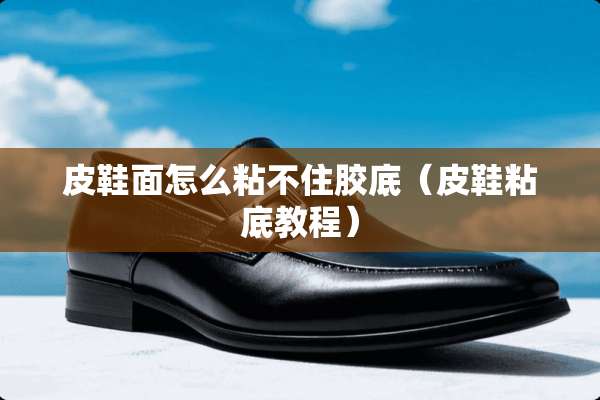 皮鞋面怎么粘不住胶底（皮鞋粘底教程）