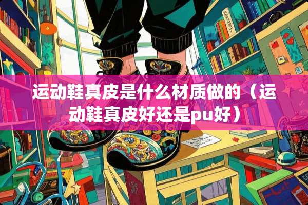运动鞋真皮是什么材质做的（运动鞋真皮好还是pu好）