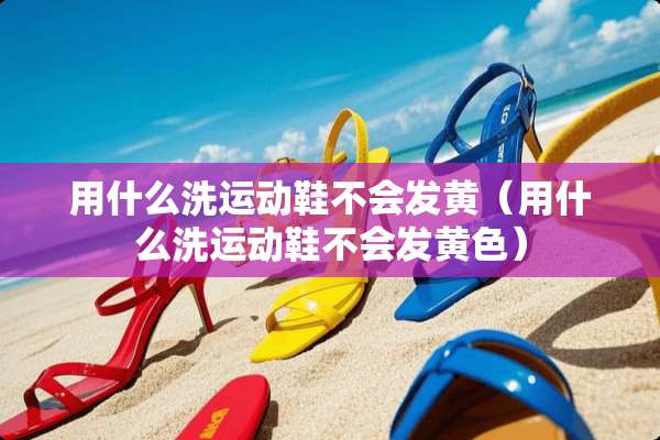 用什么洗运动鞋不会发黄（用什么洗运动鞋不会发**）