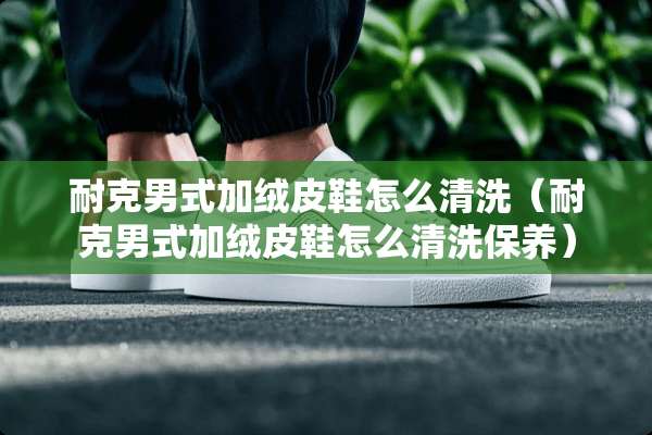 耐克男式加绒皮鞋怎么清洗（耐克男式加绒皮鞋怎么清洗保养）