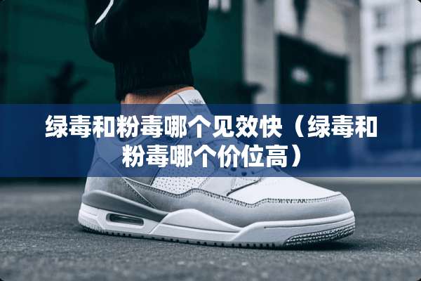 绿毒和粉毒哪个见效快（绿毒和粉毒哪个价位高）