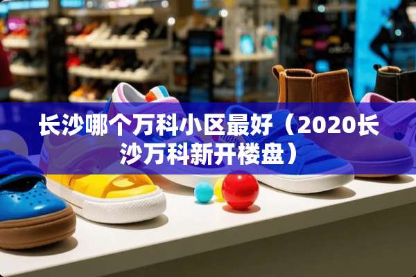 长沙哪个万科小区最好（2020长沙万科新开楼盘）