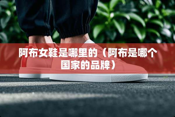 阿布女鞋是哪里的（阿布是哪个国家的品牌）