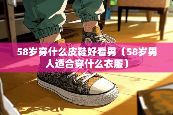58岁穿什么皮鞋好看男（58岁男人适合穿什么衣服）