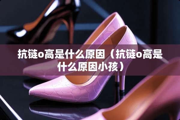 抗链o高是什么原因（抗链o高是什么原因小孩）