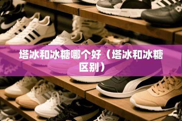 塔冰和冰糖哪个好（塔冰和冰糖区别）