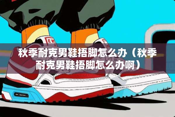 秋季耐克男鞋捂脚怎么办（秋季耐克男鞋捂脚怎么办啊）