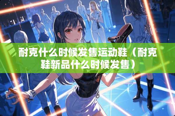 耐克什么时候发售运动鞋（耐克鞋新品什么时候发售）
