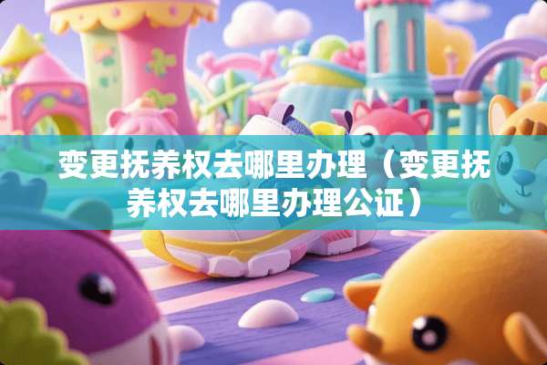 变更抚养权去哪里办理（变更抚养权去哪里办理公证）