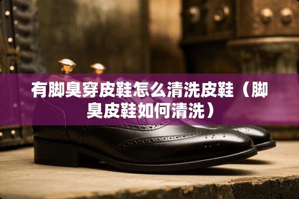 有脚臭穿皮鞋怎么清洗皮鞋（脚臭皮鞋如何清洗）