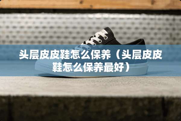 头层皮皮鞋怎么保养（头层皮皮鞋怎么保养最好）