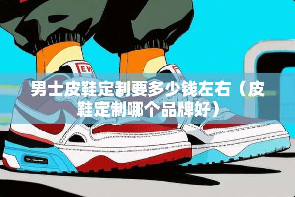 男士皮鞋定制要多少钱左右（皮鞋定制哪个品牌好）