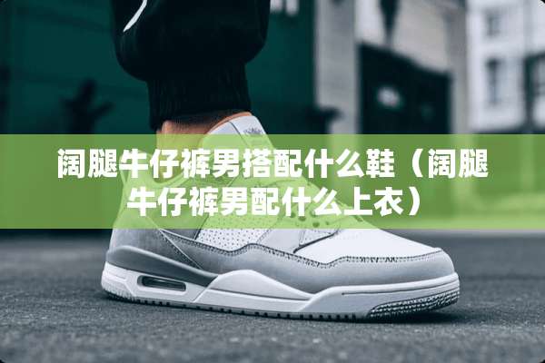 阔腿牛仔裤男搭配什么鞋（阔腿牛仔裤男配什么上衣）