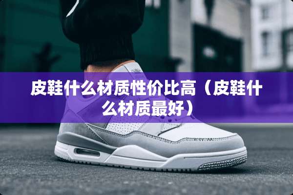 皮鞋什么材质性价比高（皮鞋什么材质最好）