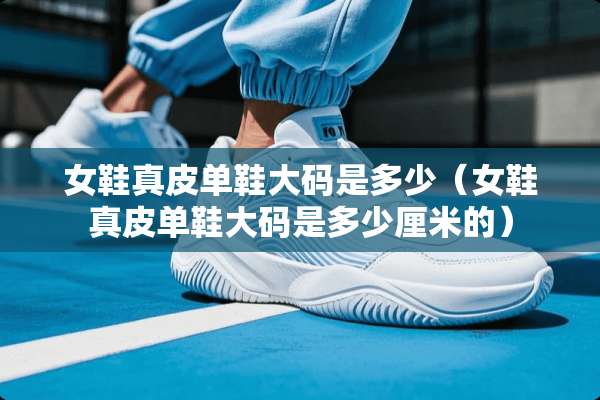 女鞋真皮单鞋大码是多少（女鞋真皮单鞋大码是多少厘米的）