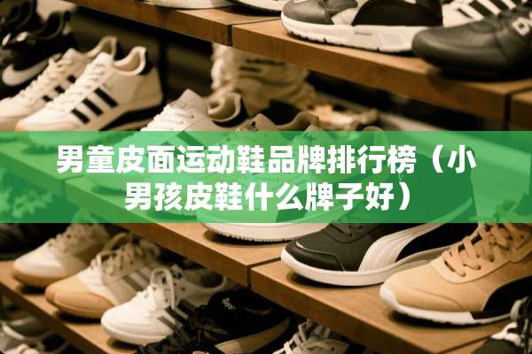 男童皮面运动鞋品牌排行榜（小男孩皮鞋什么牌子好）