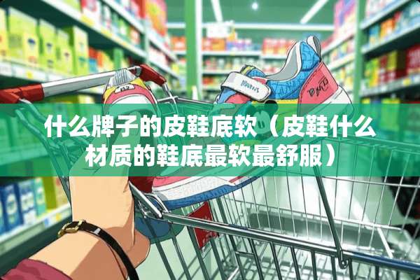 什么牌子的皮鞋底软（皮鞋什么材质的鞋底最软最舒服）
