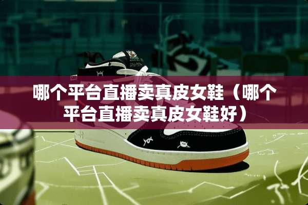 哪个平台直播卖真皮女鞋（哪个平台直播卖真皮女鞋好）