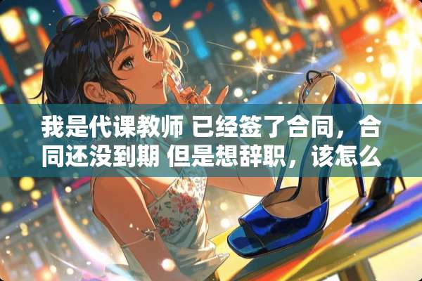 我是代课教师 已经签了合同，合同还没到期 但是想辞职，该怎么办！