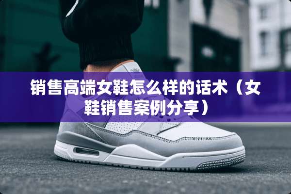 销售高端女鞋怎么样的话术（女鞋销售案例分享）