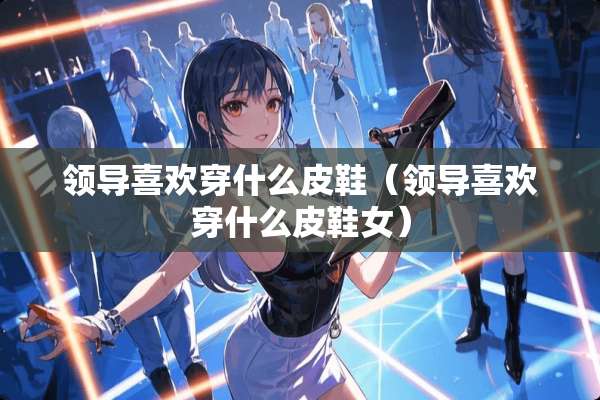 领导喜欢穿什么皮鞋（领导喜欢穿什么皮鞋女）