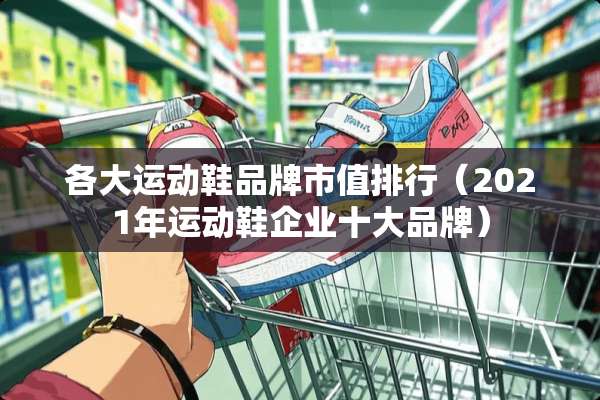 各大运动鞋品牌市值排行（2021年运动鞋企业十大品牌）