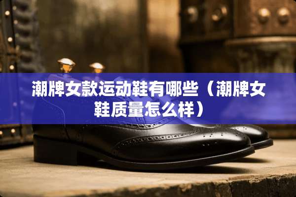 潮牌女款运动鞋有哪些（潮牌女鞋质量怎么样）