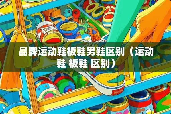 品牌运动鞋板鞋男鞋区别（运动鞋 板鞋 区别）