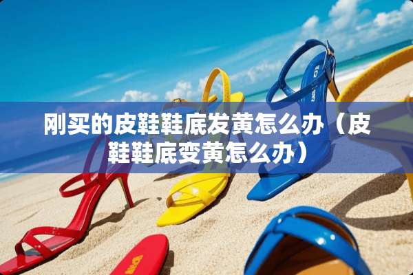 刚买的皮鞋鞋底发黄怎么办（皮鞋鞋底变黄怎么办）