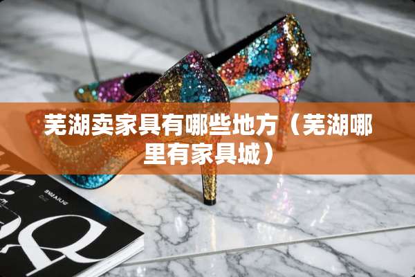 芜湖卖家具有哪些地方（芜湖哪里有家具城）