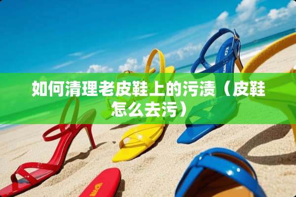 如何清理老皮鞋上的污渍（皮鞋怎么去污）