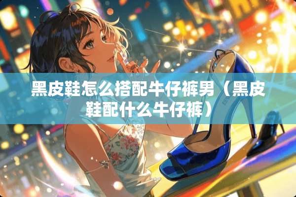 黑皮鞋怎么搭配牛仔裤男（黑皮鞋配什么牛仔裤）