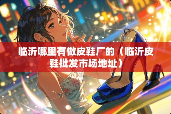 临沂哪里有做皮鞋厂的（临沂皮鞋批发市场地址）