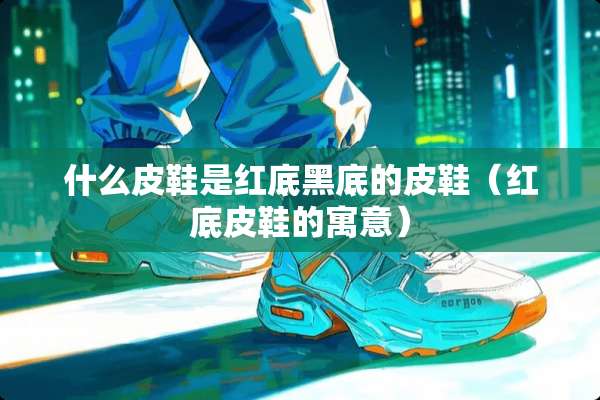 什么皮鞋是红底黑底的皮鞋（红底皮鞋的寓意）