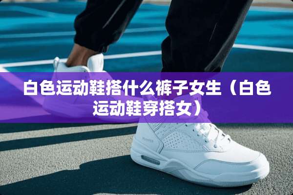 白色运动鞋搭什么裤子女生（白色运动鞋穿搭女）