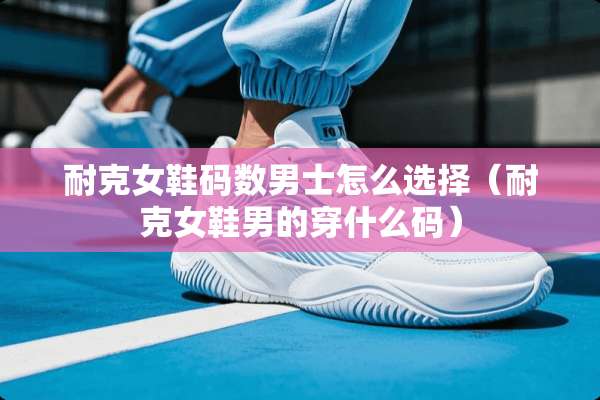 耐克女鞋码数男士怎么选择（耐克女鞋男的穿什么码）