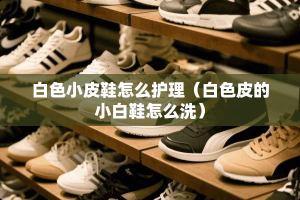 白色小皮鞋怎么护理（白色皮的小白鞋怎么洗）