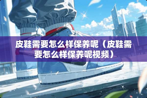 皮鞋需要怎么样保养呢（皮鞋需要怎么样保养呢视频）
