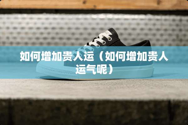 如何增加贵人运（如何增加贵人运气呢）